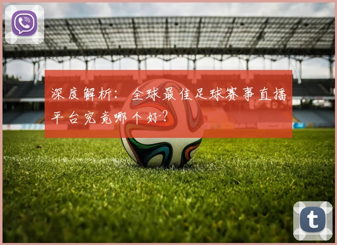 深度解析：全球最佳足球赛事直播平台究竟哪个好？