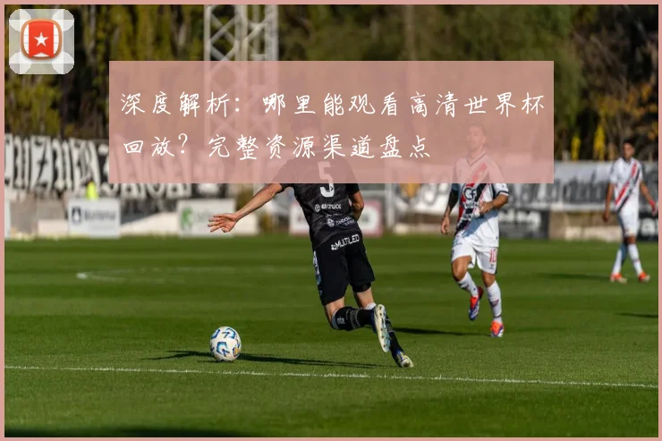深度解析：哪里能观看高清世界杯回放？完整资源渠道盘点