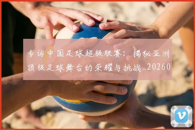 专访中国足球超级联赛：揭秘亚洲顶级足球舞台的荣耀与挑战_20260608195321