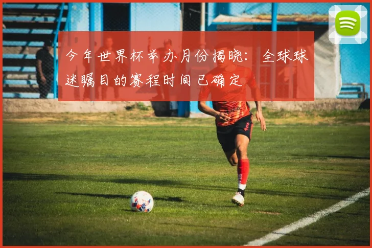 今年世界杯举办月份揭晓:全球球迷瞩目的赛程时间已确定