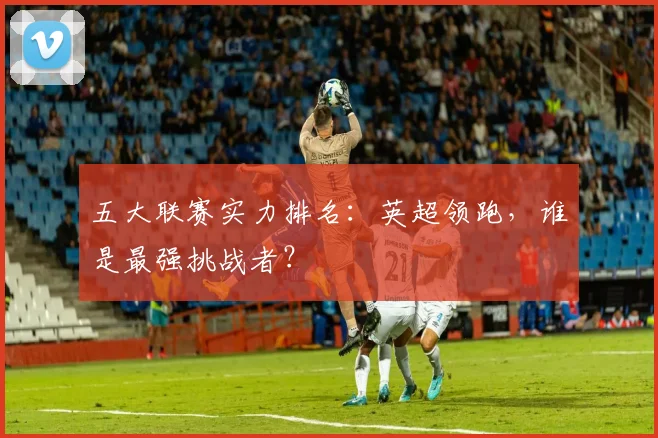 五大联赛实力排名：英超领跑，谁是最强挑战者？