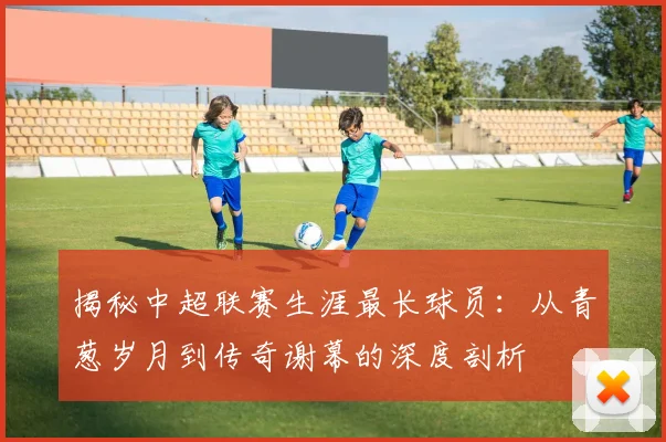 揭秘中超联赛生涯最长球员：从青葱岁月到传奇谢幕的深度剖析