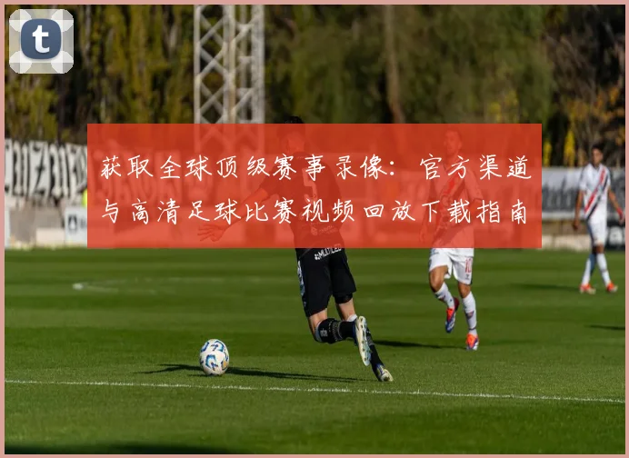 获取全球顶级赛事录像:官方渠道与高清足球比赛视频回放下载指南