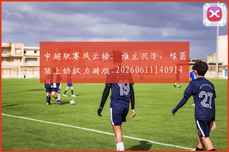 中超联赛风云榜:谁主沉浮,绿茵场上的权力游戏_20260611140914