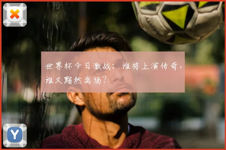世界杯今日激战:谁将上演传奇,谁又黯然离场?