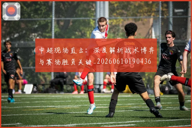 中超现场直击:深度解析战术博弈与赛场胜负关键_20260610190436