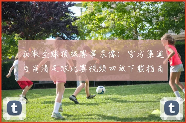 获取全球顶级赛事录像:官方渠道与高清足球比赛视频回放下载指南